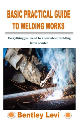 Basic Practical Guide to Welding Works: Everything you need to know about welding from scratch - Bentley Levi