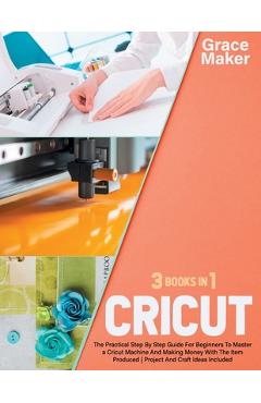 Coperta cărții 'Cricut: Cricut: 3 Books in 1. The Practical Step By Step Guide For Beginners To Master a Cricut Machine And Making'