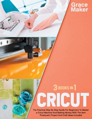 Cricut: Cricut: 3 Books in 1. The Practical Step By Step Guide For Beginners To Master a Cricut Machine And Making Money With - Grace Maker
