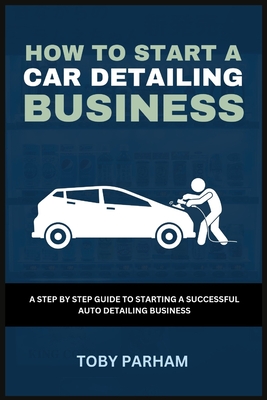 How to Start a Car Detailing Business: A Step by Step Guide to Starting an Auto Detailing Business - Toby Parham