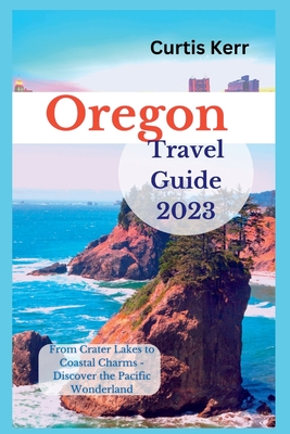 Oregon Travel Guide 2023: From Crater Lakes to Coastal Charms - Discover the Pacific Wonderland - Curtis Kerr