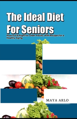 The Ideal Diet For Seniors: How to Eat Right for Older Adults, With Recipes for a Healthy Aging - Maya Arlo