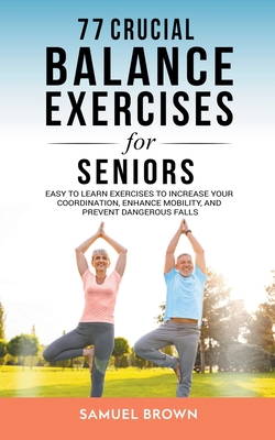77 Crucial Balance Exercises For Seniors: Easy to Learn Exercises to Increase Your Coordination, Enhance Mobility, and Prevent Dangerous Falls - Samuel Brown