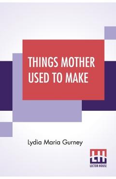 Poza produsului Things Mother Used To Make: A Collection Of Old Time Recipes, Some Nearly One Hundred Years Old And Never Published Before - Lydia Maria Gurney