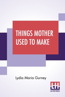 Things Mother Used To Make: A Collection Of Old Time Recipes, Some Nearly One Hundred Years Old And Never Published Before - Lydia Maria Gurney