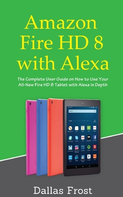 Amazon Fire HD 8 with Alexa: The Complete User Guide on How to Use Your All-New Fire HD 8 Tablet with Alexa in Depth - Dallas Frost