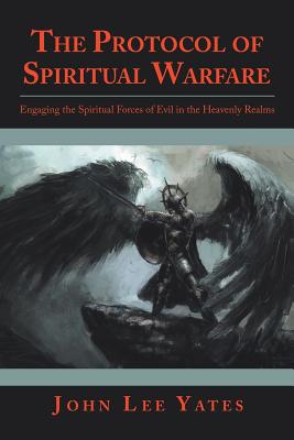 The Protocol of Spiritual Warfare: Engaging the Spiritual Forces of Evil in the Heavenly Realms - John Lee Yates