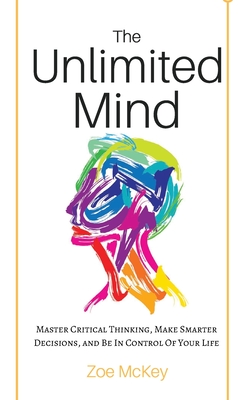 The Unlimited Mind: Master Critical Thinking, Make Smarter Decisions, And Be In Control Of Your Life - Zoe Mckey