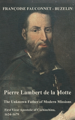 The Unknown Father of the Modern Mission: Pierre Lambert de la Motte, First Vicar Apostolic of Cochinchina, 1624-1679 - Francoise Fauconnet-buzelin