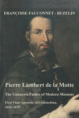 The Unknown Father of the Modern Mission: Pierre Lambert de la Motte, First Vicar Apostolic of Cochinchina, 1624-1679 - Francoise Fauconnet-buzelin