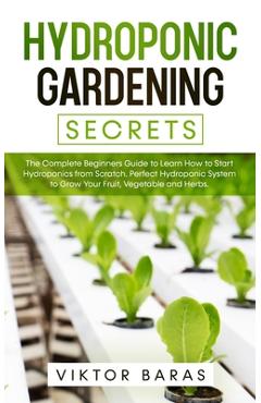 Hydroponic Gardening Secrets: The Complete Beginners Guide to Learn How to Start Hydroponics from Scratch. Perfect Hydroponic System to Grow Your Fr - Viktor Baras