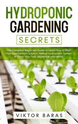 Hydroponic Gardening Secrets: The Complete Beginners Guide to Learn How to Start Hydroponics from Scratch. Perfect Hydroponic System to Grow Your Fr - Viktor Baras