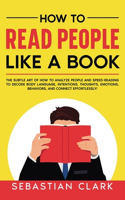 How To Read People Like A Book: The Subtle Art of How to Analyze People and Speed-Reading to decode Body Language, Intentions, Thoughts, Emotions, Beh - Sebastian Clark
