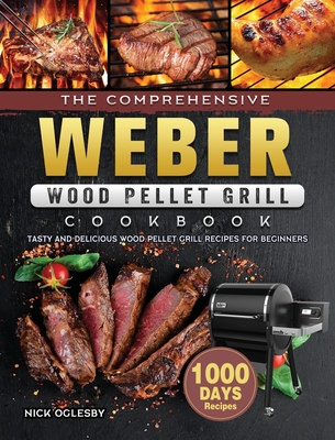 The Comprehensive Weber Wood Pellet Grill Cookbook: 1000-Day Tasty And Delicious Wood Pellet Grill Recipes For Beginners - Nick Oglesby