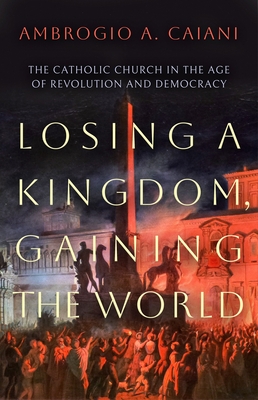 Losing a Kingdom, Gaining the World: The Catholic Church in the Age of Revolution and Democracy - Ambrogio A. Caiani