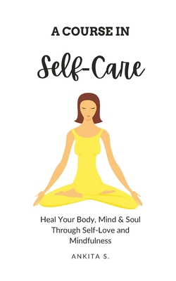 Self-Care: A Course in Self-Care: Heal Your Body, Mind & Soul Through Self-Love and Mindfulness - Ankita S