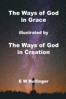 The Ways of God in Grace: illustrated by The Ways of God in Creation - E. W. Bullinger