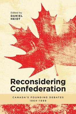 Reconsidering Confederation: Canada's Founding Debates, 1864-1999 - Daniel Heidt