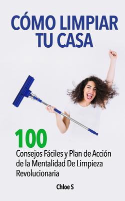 Cómo Limpiar Tu Casa: 100 Consejos Fáciles y Plan de Acción de la Mentalidad De Limpieza Revolucionaria - Chloe S