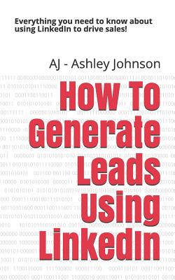 How to Generate Leads Using Linkedin: Everything You Need to Know about Using Linkedin to Drive Sales! - Aj -. Ashley Johnson