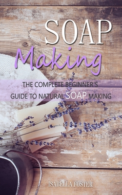 Soap Making: The Complete Beginner's Guide to Natural Soap Making - Isabella Foster