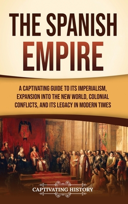 The Spanish Empire: A Captivating Guide to Its Imperialism, Expansion into the New World, Colonial Conflicts, and Its Legacy in Modern Tim - Captivating History