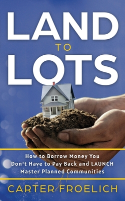 Land to Lots: How to Borrow Money You Don't Have to Pay Back and LAUNCH Master Planned Communities - Carter Froelich