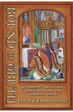 Coperta cărții 'Bound by Truth: Authority, Obedience, Tradition, and the Common Good - Peter A. Kwasniewski'