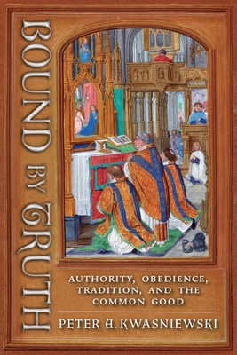 Coperta cărții 'Bound by Truth: Authority, Obedience, Tradition, and the Common Good - Peter A. Kwasniewski'