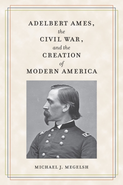 Adelbert Ames, the Civil War, and the Creation of Modern America - Michael J. Megelsh