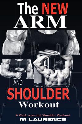 The New Arm and Shoulder Workout: Strategic Overload Training, A New Way to Build Strength and Size, 6 Week Arm and Shoulder Workout - M. Laurence