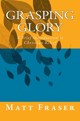 Grasping Glory: A Brief Introduction to Christian Belief - Matt Fraser