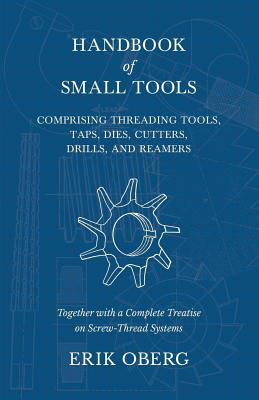 Handbook of Small Tools Comprising Threading Tools, Taps, Dies, Cutters, Drills, and Reamers - Together with a Complete Treatise on Screw-Thread Syste - Erik Oberg