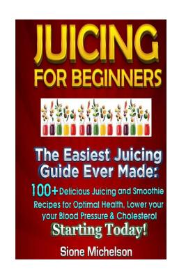 Juicing For Beginners: The Easiest Juicing Guide Ever Made, 100+ Delicious Juicing and Smoothie Recipes for Optimal Health, Lower your Blood - Sione Michelson