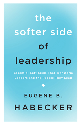 The Softer Side of Leadership: Essential Soft Skills That Transform Leaders and the People They Lead - Gene Habecker