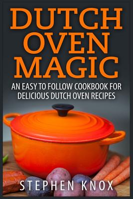 Dutch Oven Magic: An Easy to Follow Cookbook for Delicious Dutch Oven Recipes - Stephen Knox