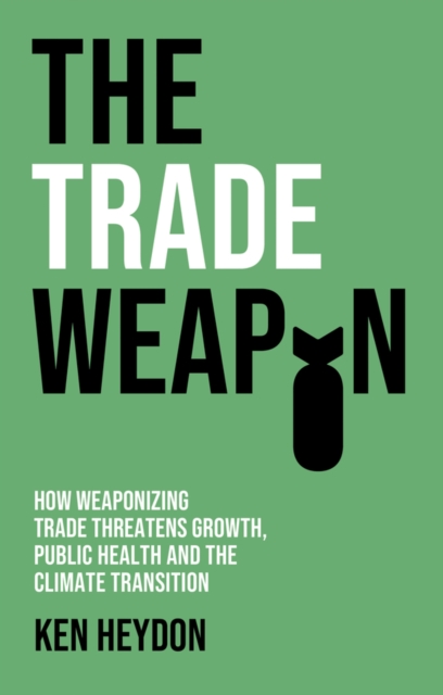 The Trade Weapon: How Weaponizing Trade Threatens Growth, Public Health and the Climate Transition - Ken Heydon