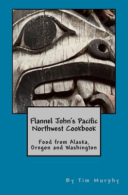 Flannel John's Pacific Northwest Cookbook: Food from Alaska, Oregon and Washington - Tim Murphy