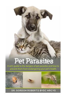 Pet Parasites: A vet's guide to the dangers of pet parasites and how to prevent them from endangering your pet - Gordon Roberts Bvsc Mrcvs