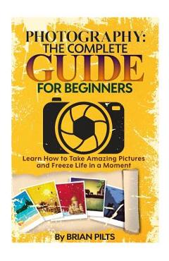 Coperta cărții 'Photography: The Complete Guide for Beginners: Learn How to Take Amazing Pictures and Freeze Life in a Moment - Brian'