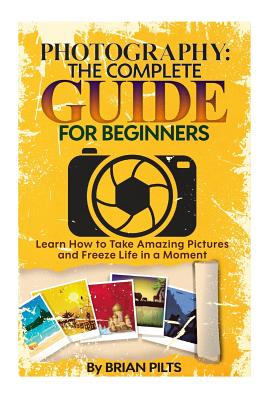 Coperta cărții 'Photography: The Complete Guide for Beginners: Learn How to Take Amazing Pictures and Freeze Life in a Moment - Brian'