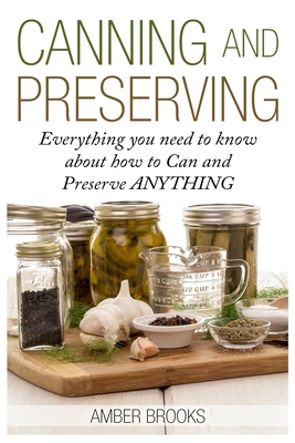 Canning and Preserving: Everything You Need to Know About How to Can and Preserve Anything! - Amber Brooks