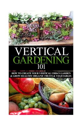 Vertical Gardening 101: How to Create Your Vertical Urban Garden & Grow Healthy Organic Fruits & Vegetables - April Stewart