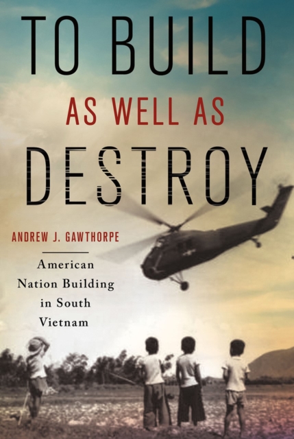 To Build as Well as Destroy: American Nation Building in South Vietnam - Andrew J. Gawthorpe