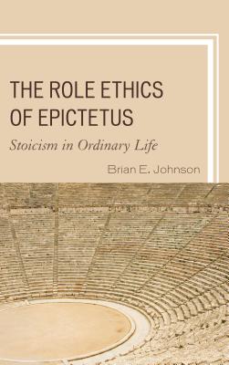 The Role Ethics of Epictetus: Stoicism in Ordinary Life - Brian E. Johnson