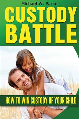 Custody Battle: How To Win Custody of Your Child - Michael W. Parker