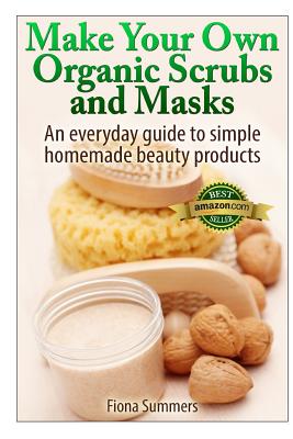 Make Your Own Organic Scrubs and Masks: An Everyday Guide to Simple Homemade Beauty Products - Fiona Summers