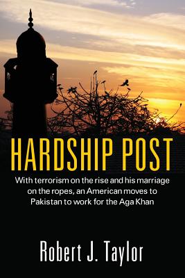 Hardship Post: With Terrorism on the Rise and His Marriage on the Ropes, an American Moves to Pakistan to Work for the Aga Khan - Robert J. Taylor