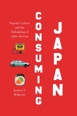 Consuming Japan: Popular Culture and the Globalizing of 1980s America - Andrew C. Mckevitt