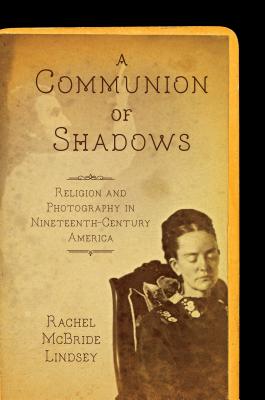 A Communion of Shadows: Religion and Photography in Nineteenth-Century America - Rachel Mcbride Lindsey